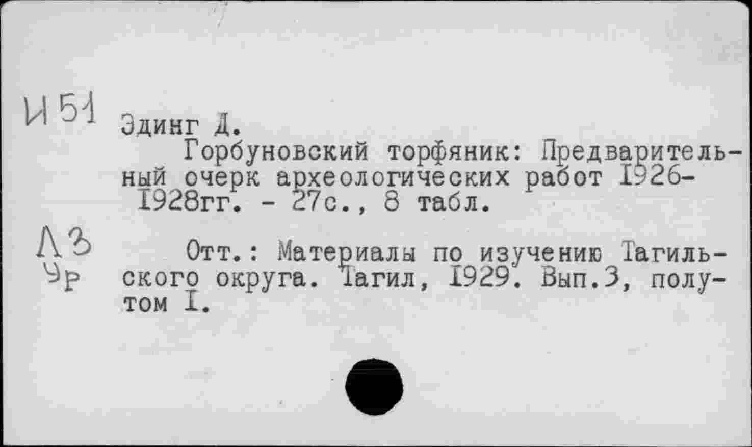 ﻿Эдинг Д.
Горбуновский торфяник: Предваритель ный очерк археологических работ І926-1928гг. - 27с., 8 табл.
Отт.: Материалы по изучению Тагильского округа. Тагил, 1929. Вып.З, полутом I.